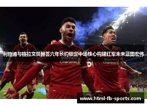 利物浦与格拉文贝赫签六年长约锁定中场核心构建红军未来蓝图宏伟
