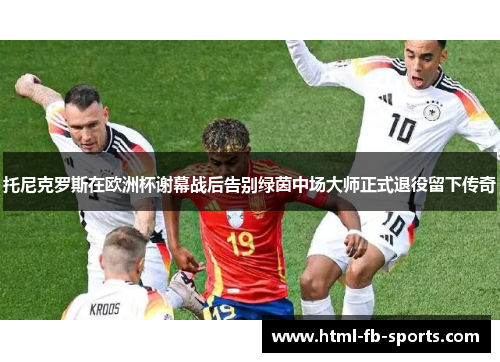 托尼克罗斯在欧洲杯谢幕战后告别绿茵中场大师正式退役留下传奇