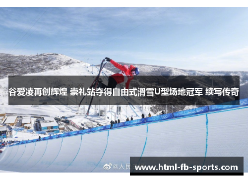 谷爱凌再创辉煌 崇礼站夺得自由式滑雪U型场地冠军 续写传奇