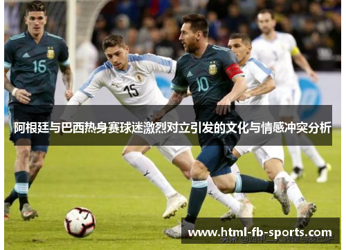 阿根廷与巴西热身赛球迷激烈对立引发的文化与情感冲突分析 阿根廷与巴西热身赛球迷激烈对立引发的文化与情感冲突分析